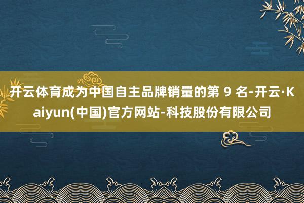 开云体育成为中国自主品牌销量的第 9 名-开云·Kaiyun(中国)官方网站-科技股份有限公司