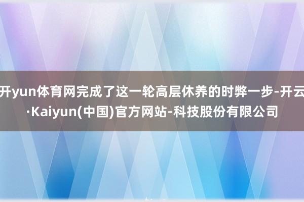 开yun体育网完成了这一轮高层休养的时弊一步-开云·Kaiyun(中国)官方网站-科技股份有限公司