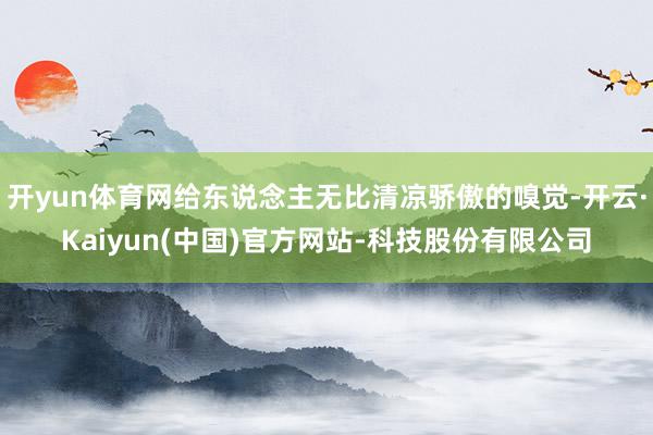 开yun体育网给东说念主无比清凉骄傲的嗅觉-开云·Kaiyun(中国)官方网站-科技股份有限公司
