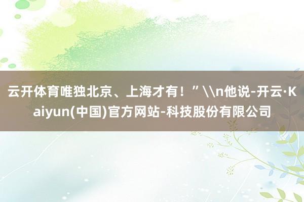 云开体育唯独北京、上海才有！”\n他说-开云·Kaiyun(中国)官方网站-科技股份有限公司